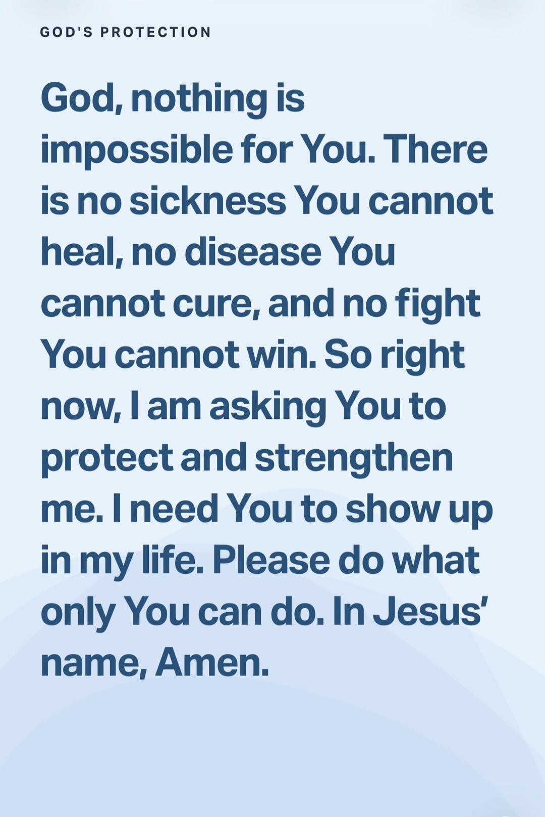 GOD'S PROTECTION God, nothing is impossible for You. There is no sickness You cannot heal, no disease You cannot cure, and no fight You cannot win. So right now, I am asking You to protect and strengthen me. I need You to show up in my life. Please do what only You can do. In Jesus' name, Amen.
