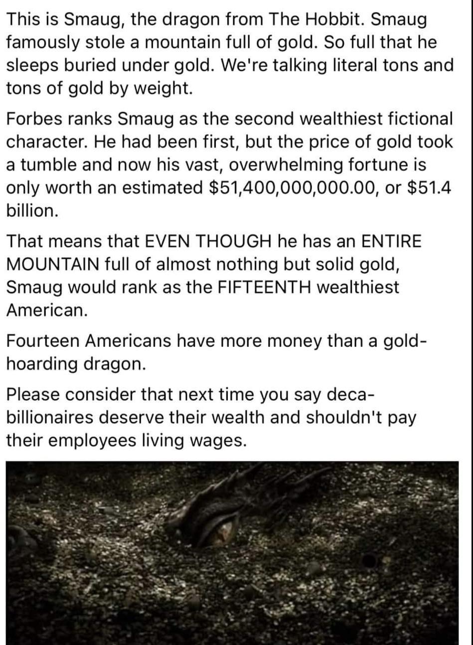 This is Smaug the dragon from The Hobbit Smaug famously stole a mountain full of gold So full that he sleeps buried under gold Were talking literal tons and tons of gold by weight Forbes ranks Smaug as the second wealthiest fictional character He had been first but the price of gold took a tumble and now his vast overwhelming fortune is only worth an estimated 5140000000000 or 514 billion That mea