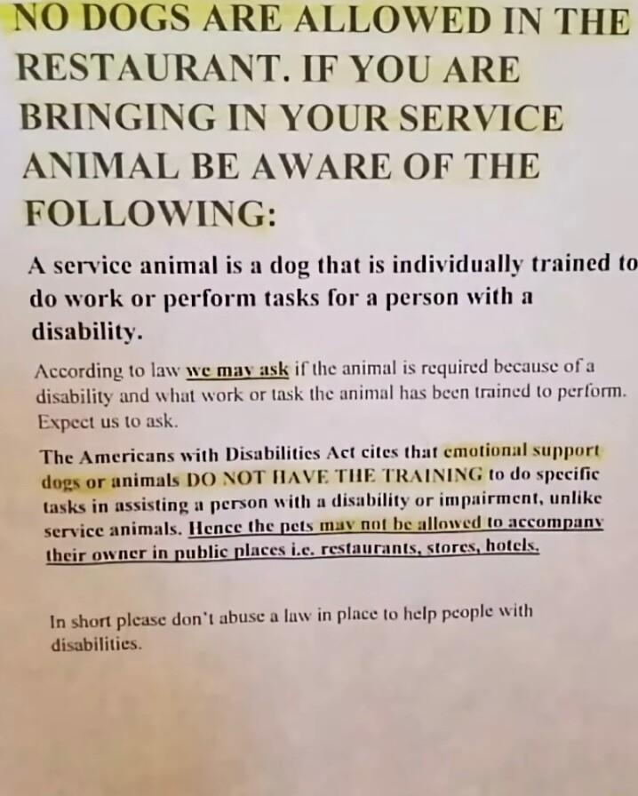 NO DOGS ARE ALLOWED IN THE RESTAURANT IF YOU ARE BRINGING IN YOUR SERVICE ANIMAL BE AWARE OF THE FOLLOWING A service animal dog that is individually trained to do work or perform tasks for a person with a disability According 10 law we may ask if the animal s required be disability and what work or task the animal has Expect us 10 ask The Americans with Disabilities Act cites that cmotional suppor