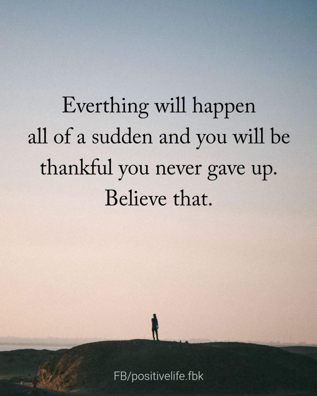 Everthing will happen all of a sudden and you will be thankful you never gave up. Believe that. FB/positivelife.fbk