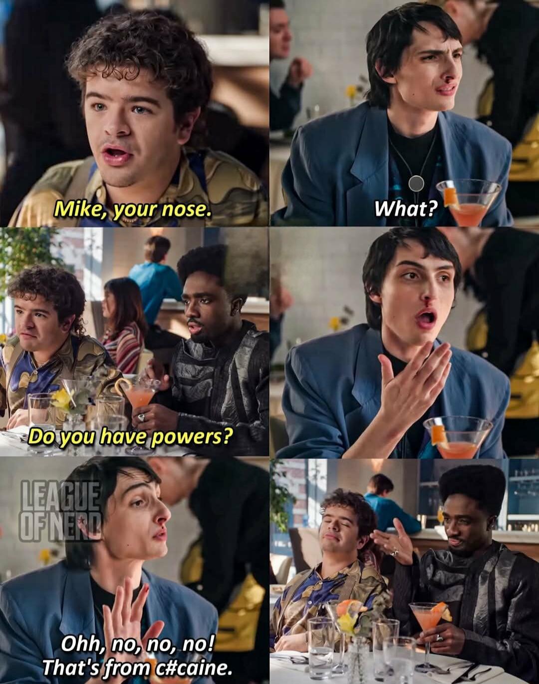 Mike, your nose. What? Do you have powers? Ohhh, no, no, no! That's from Caine.