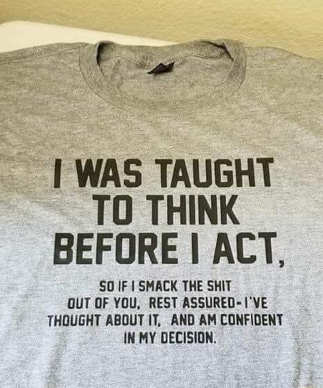 WAS TAUGHT TO THINK BEFORE ACT SO IF SMACK THE SHIT OUT OF YOU REST ASSURED VE THOUGHT ABOUT IT AND AM CONFIDENT IN MY DECISION