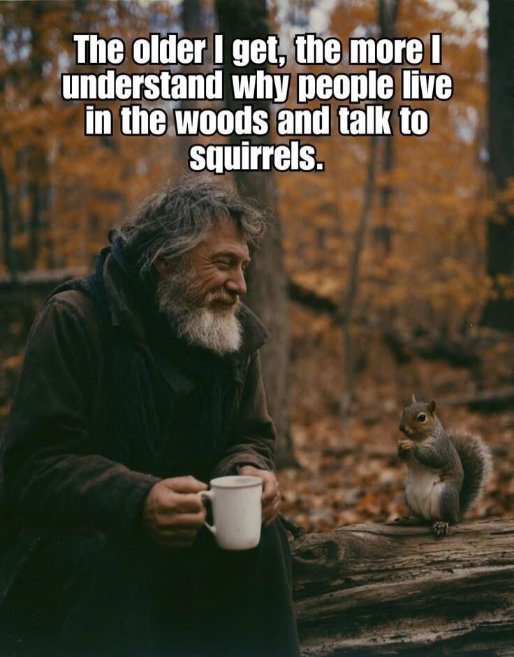 The older I get, the more I understand why people live in the woods and talk to squirrels.