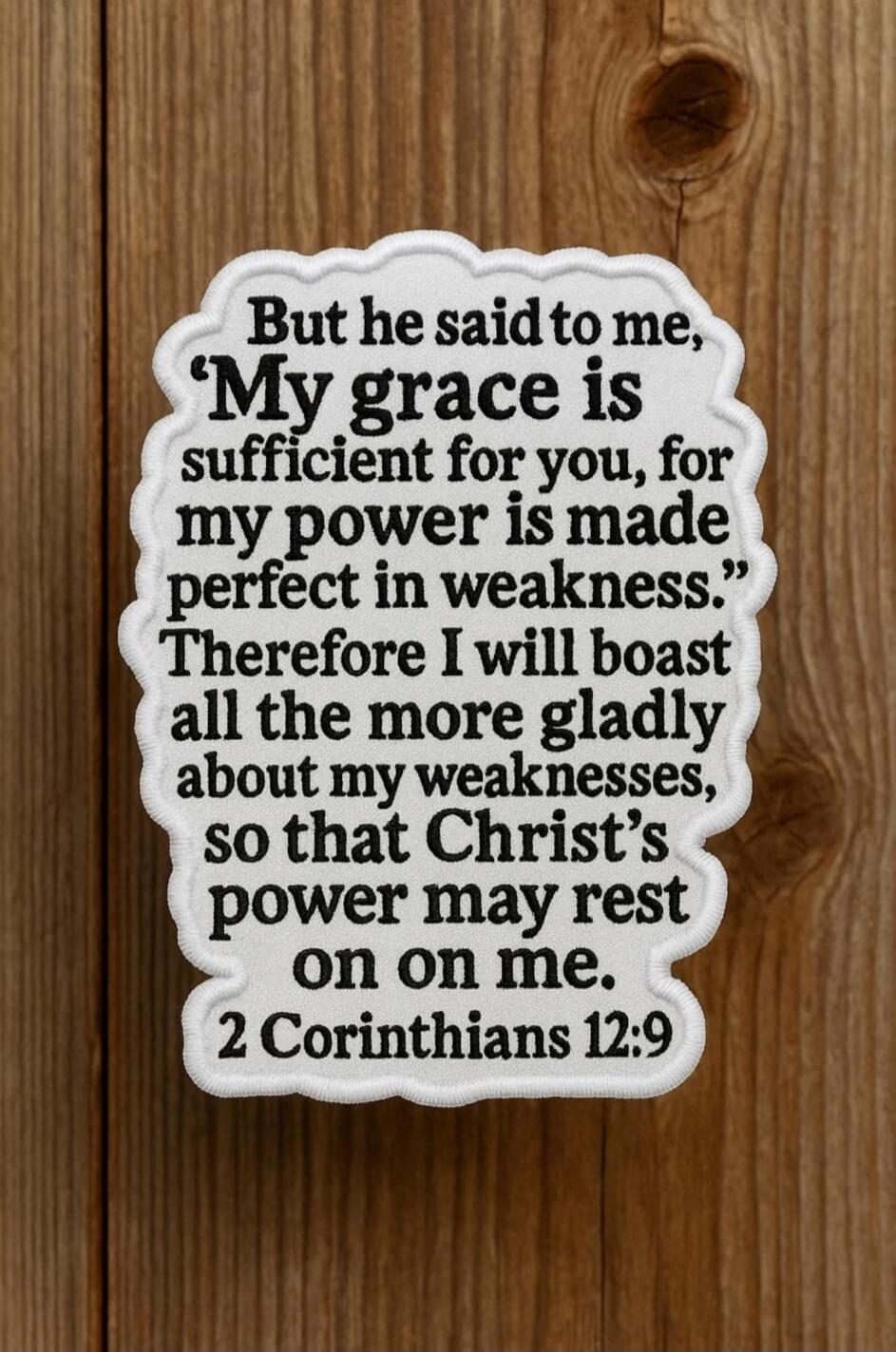 But he said to me, 'My grace is sufficient for you, for my power is made perfect in weakness.' Therefore I will boast all the more gladly about my weaknesses, so that Christ's power may rest on on me. 2 Corinthians 12:9