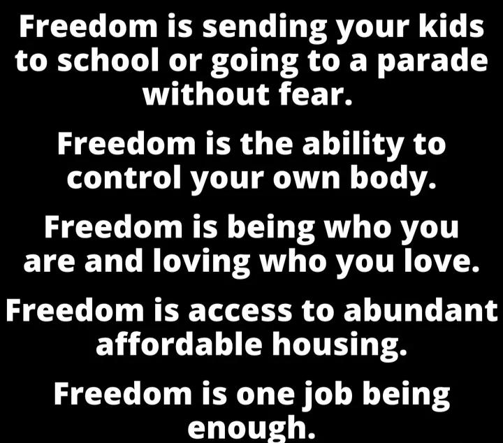 Freedom is sending your kids to school or going to a parade without fear Freedom is the ability to control your own body Freedom is being who you are and loving who you love Freedom is access to abundant ELLTCELEN LT TS Freedom is one job being enough