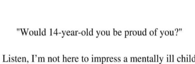 Would 14 year old you be proud of you Listen Im not here to impress a mentally ill child