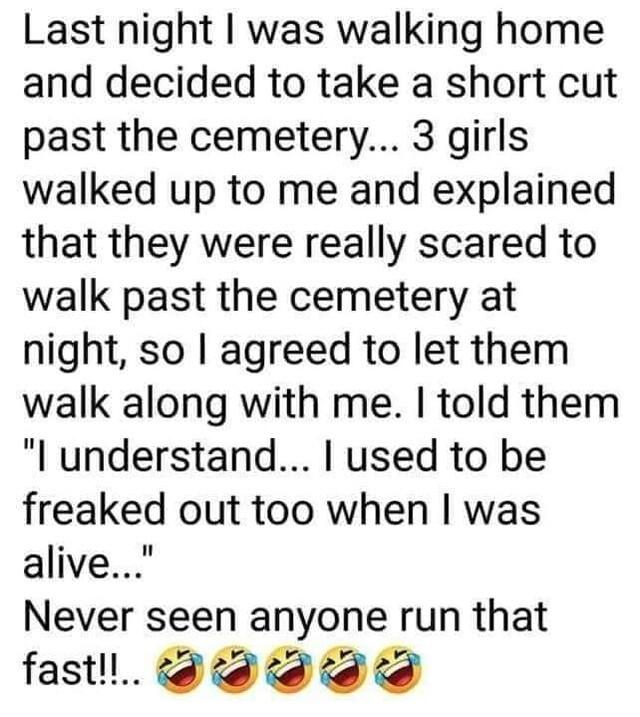 Last night was walking home and decided to take a short cut past the cemetery 3 girls walked up to me and explained that they were really scared to walk past the cemetery at night so agreed to let them walk along with me told them l understand used to be freaked out too when was alive Never seen anyone run that fastll td