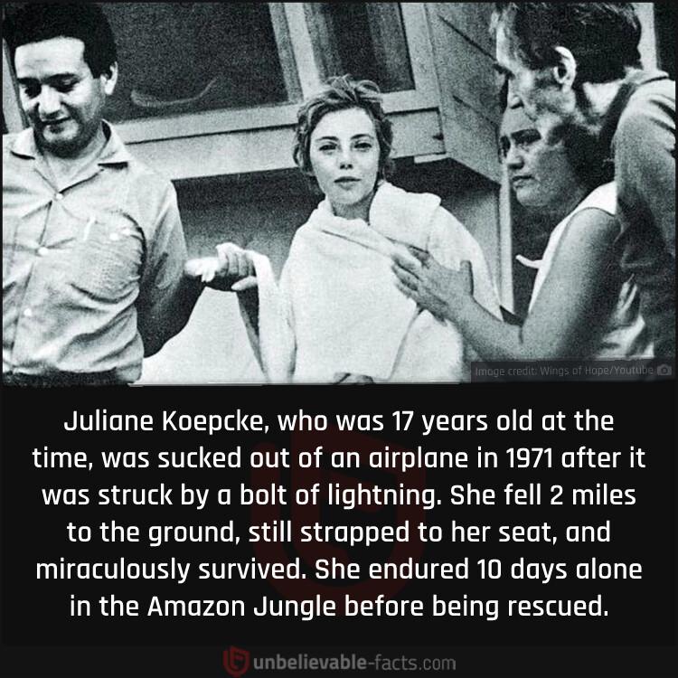 Juliane Koepcke who was 17 years old at the time was sucked out of an airplane in 1971 after it was struck by a bolt of lightning She fell 2 miles RCRGER IV RS EL R GG TRl A miraculously survived She endured 10 days alone in the Amazon Jungle before being rescued