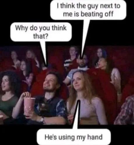 I think the guy next to me is beating off. Why do you think that? He's using my hand.