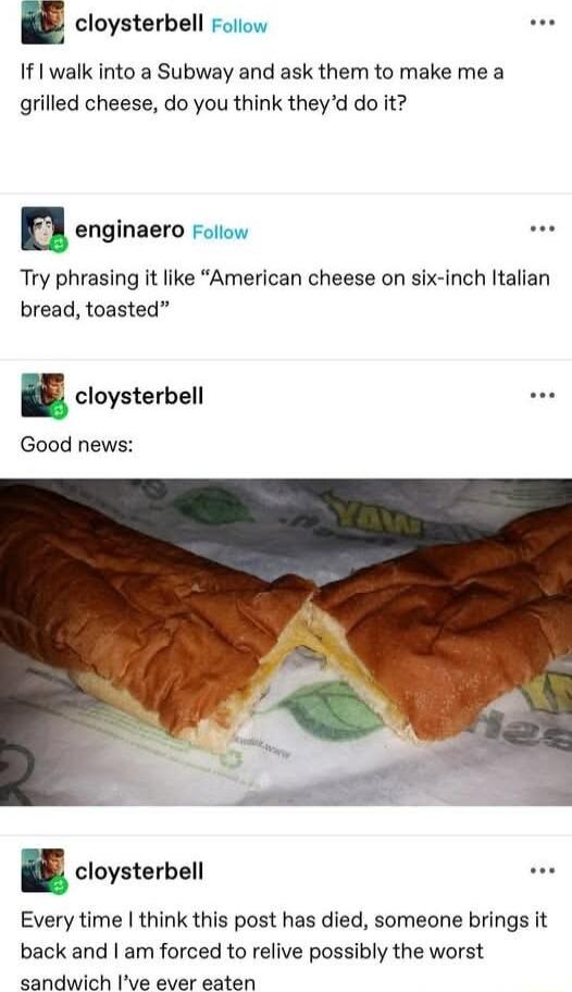 cloysterbell If I walk into a Subway and ask them to make me a grilled cheese do you think theyd do it enginaero Try phrasing it like American cheese on six inch Italian bread toasted a cloysterbell Good news cloysterbell Every time think this post has died someone brings it back and am forced to relive possibly the worst sandwich Ive aver saten