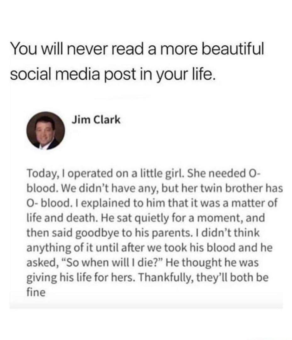 You will never read a more beautiful social media post in your life Jim Clark Today operated on a little girl She needed O blood We didnt have any but her twin brother has O blood explained to him that it was a matter of life and death He sat quietly for a moment and then said goodbye to his parents didnt think anything of it until after we took his blood and he asked So when will die He thought h