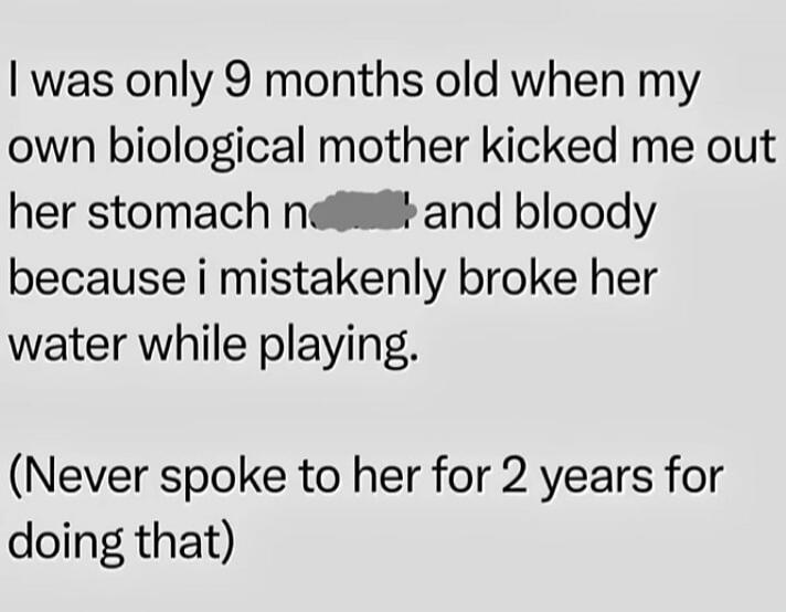 I was only 9 months old when my own biological mother kicked me out her stomach [censored] and bloody because i mistakenly broke her water while playing. (Never spoke to her for 2 years for doing that)