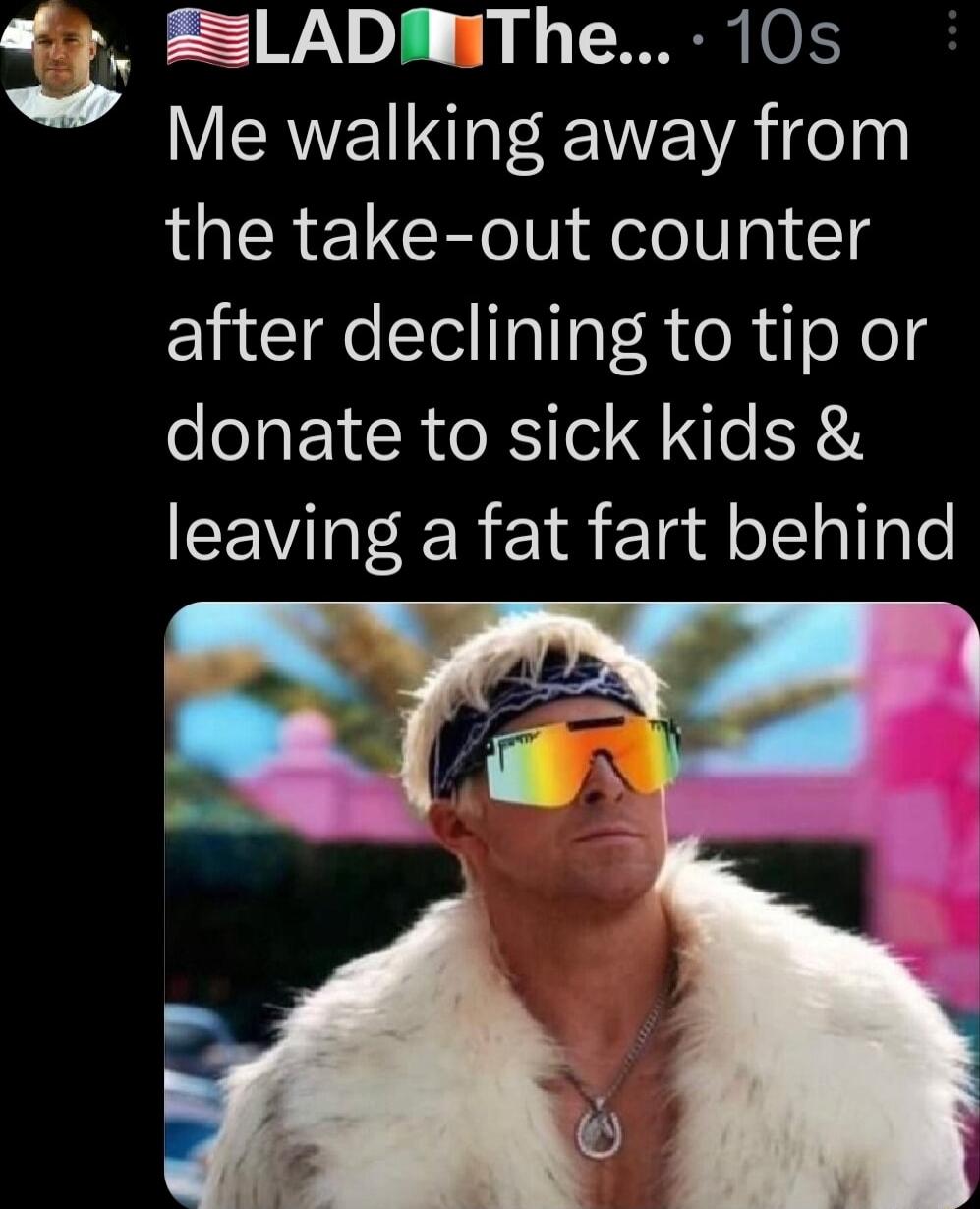 3 ELADMThe 10s Me walking away from the take out counter after declining to tip or donate to sick kids leaving a fat fart behind