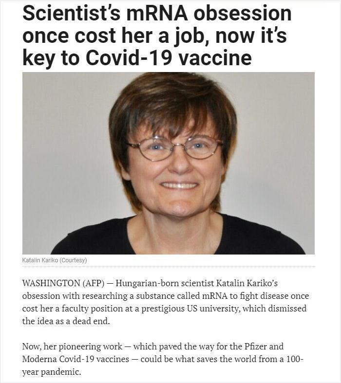 Scientists mRNA obsession once cost her a job now its key to Covid 19 vaccine WASHINGTON AFP Hungarian born scientist Katalin Karikos obsession with researching a substance called mRNA to fight disease once cost her a faculty position at a prestigious US university which dismissed the idea as a dead end Now her pioneering work which paved the way for the Pfizer and Moderna Covid 19 vaccines could 