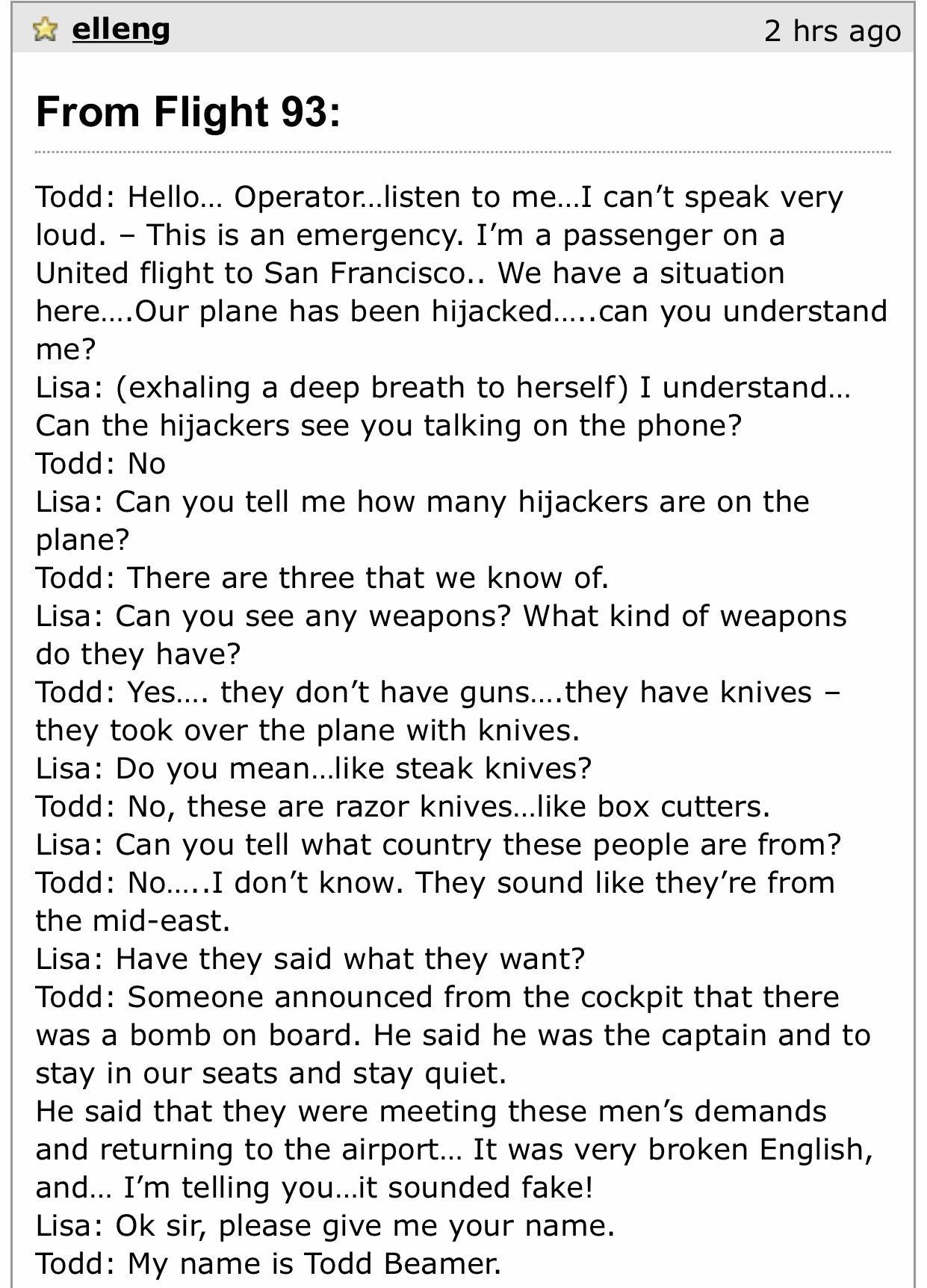 iz elleng 2 hrs ago From Flight 93 Todd Hello Operatorlisten to meI cant speak very loud This is an emergency Im a passenger on a United flight to San Francisco We have a situation hereOur plane has been hijackedcan you understand me Lisa exhaling a deep breath to herself I understand Can the hijackers see you talking on the phone Todd No Lisa Can you tell me how many hijackers are on the plane To