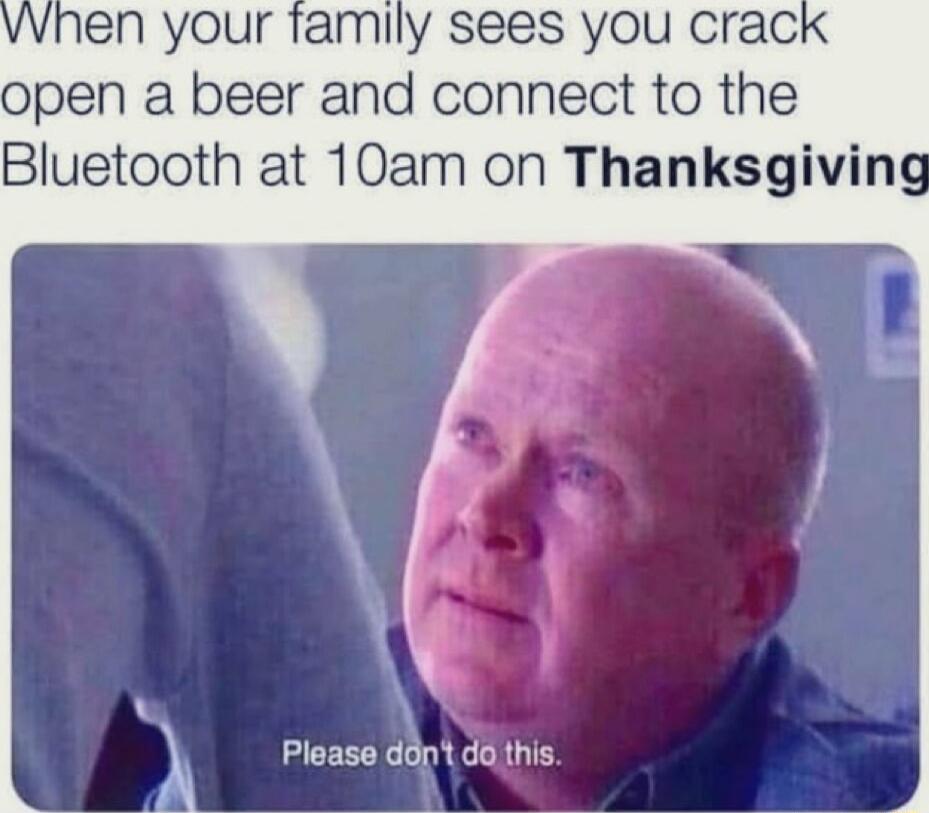 vvhen your tamily sees you crac open a beer and connect to the Bluetooth at 10am on Thanksgiving A Ploase ddnt do this