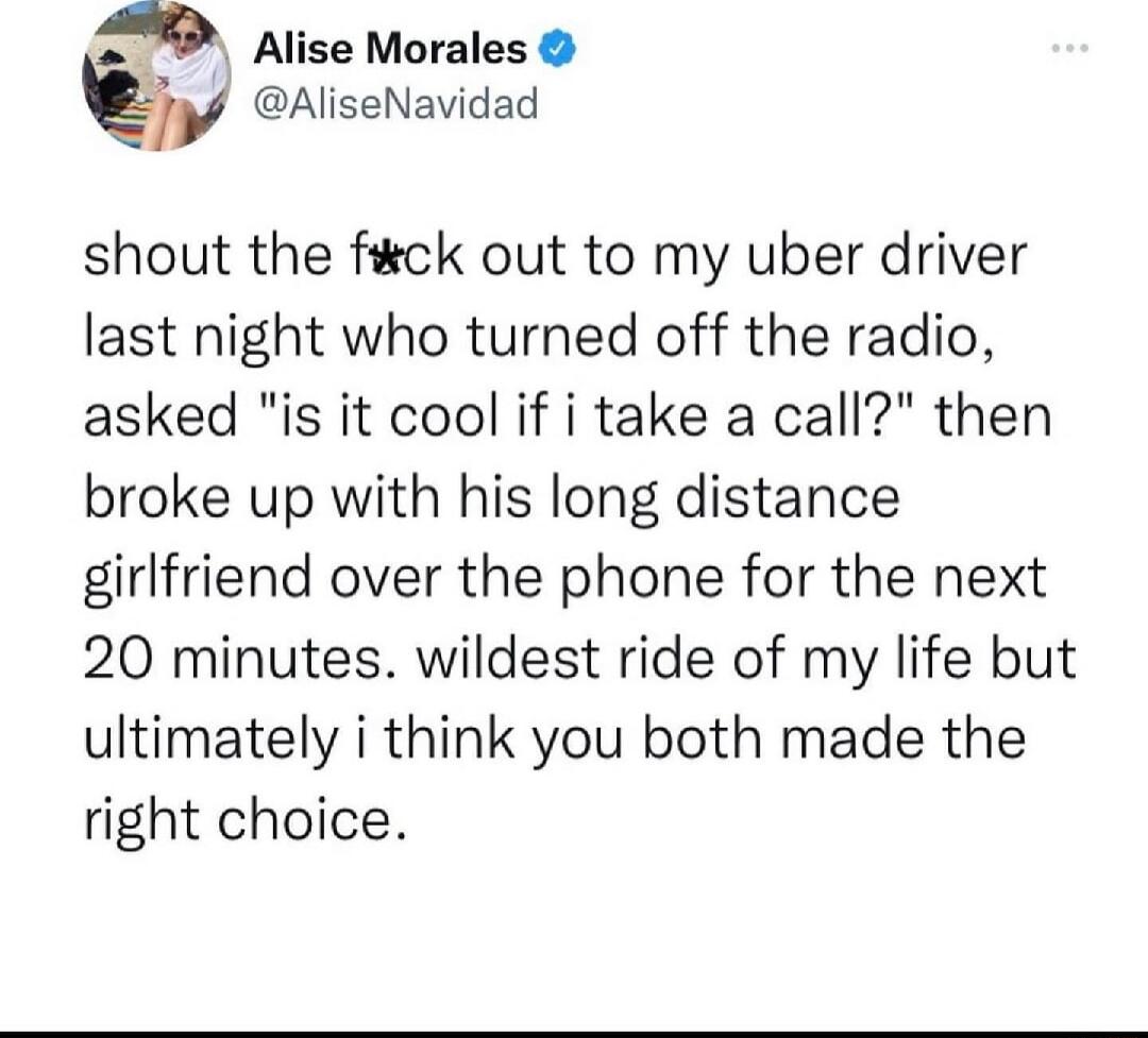 Alise Morales AliseNavidad shout the fick out to my uber driver last night who turned off the radio asked is it cool if i take a call then broke up with his long distance girlfriend over the phone for the next 20 minutes wildest ride of my life but ultimately i think you both made the right choice