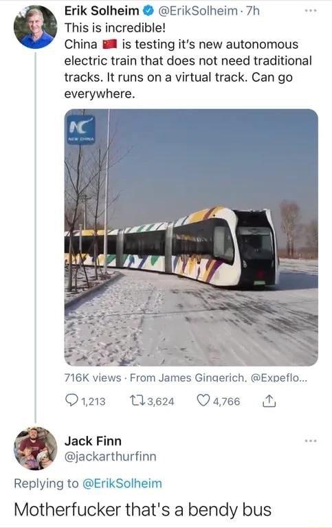 Erik Solheim ErikSolheim 7h This is incredible China M is testing its new autonomous electric train that does not need traditional tracks It runs on a virtual track Can go everywhere e 716K views From James Ginaerich Expeflo Qizz Wase Qazes N Jack Finn jackarthurfinn Replying to ErikSolheim Motherfucker thats a bendy bus