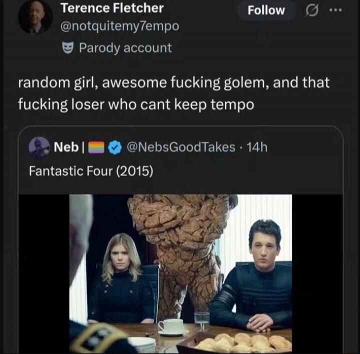 Terence Fletcher @notquitemy7empo Parody account random girl, awesome fucking golem, and that fucking loser who cant keep tempo Neb | 🏳️‍🌈 @NebsGoodTakes 14h Fantastic Four (2015)