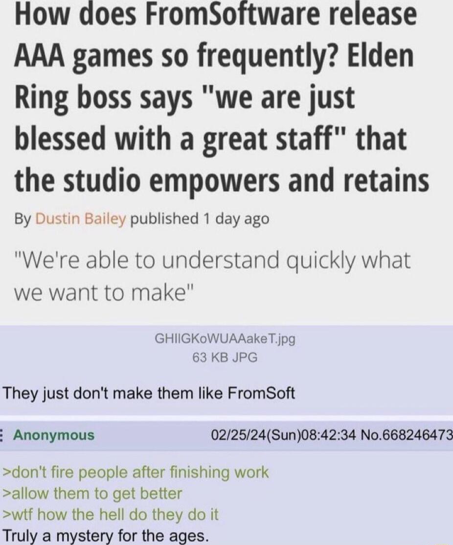 How does FromSoftware release AAA games so frequently Elden Ring boss says we are just blessed with a great staff that the studio empowers and retains By Dustin Bailey published 1 day ago Were able to understand quickly what we want to make GHIGKOWUAAaKeT jpg 63 KB JPG They just dont make them like FromSoft Anonymous 022524Sun084234 No668246473 dont fire people after finishing work allow them to g