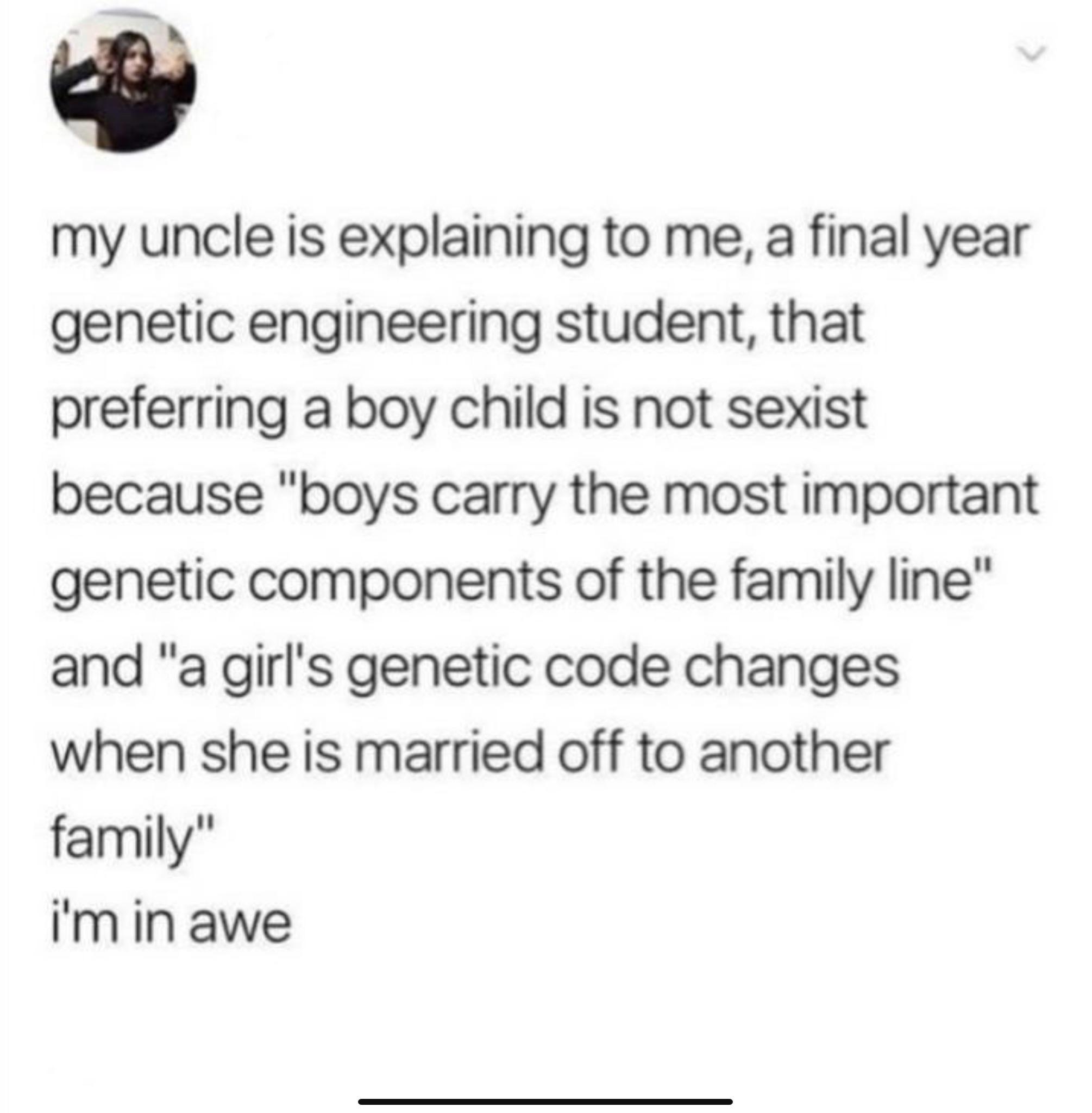 my uncle is explaining to me a final year genetic engineering student that preferring a boy child is not sexist because boys carry the most important genetic components of the family line and a girls genetic code changes when she is married off to another family Imin awe