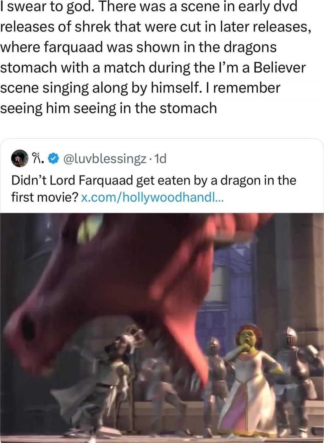 I swear to god. There was a scene in early dvd releases of Shrek that were cut in later releases, where Farquaad was shown in the dragon's stomach with a match during the I’m a Believer scene singing along by himself. I remember seeing him in the stomach. Didn’t Lord Farquaad get eaten by a dragon in the first movie?