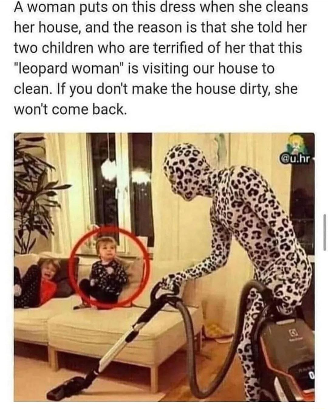 A woman puts on this dress when she cleans her house and the reason is that she told her two children who are terrified of her that this leopard woman is visiting our house to clean If you dont make the house dirty she wont come back