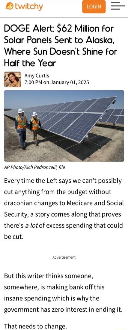 O twitchy By DOGE Alert 62 Million fFor Solar Panels Sent to Alaska Where Sun Doesnt Shine for Half the Year Amy Curtis 700 PM on January 01 2025 AP PhotoRich Pedroncelli file Every time the Left says we cant possibly cut anything from the budget without draconian changes to Medicare and Social Security a story comes along that proves theres a lot of excess spending that could be cut Advertisement