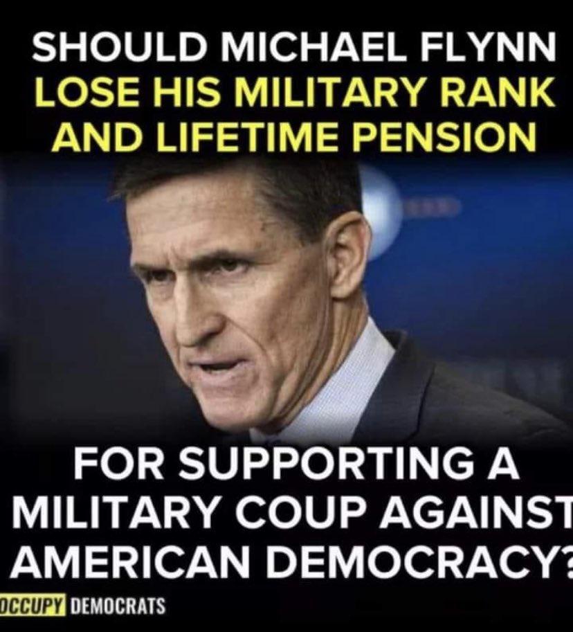 SHOULD MICHAEL FLYNN LOSE HIS MILITARY RANK AND LIFETIME PENSION P FOR SUPPORTING A MILITARY COUP AGAINST AMERICAN DEMOCRACY pccupy T