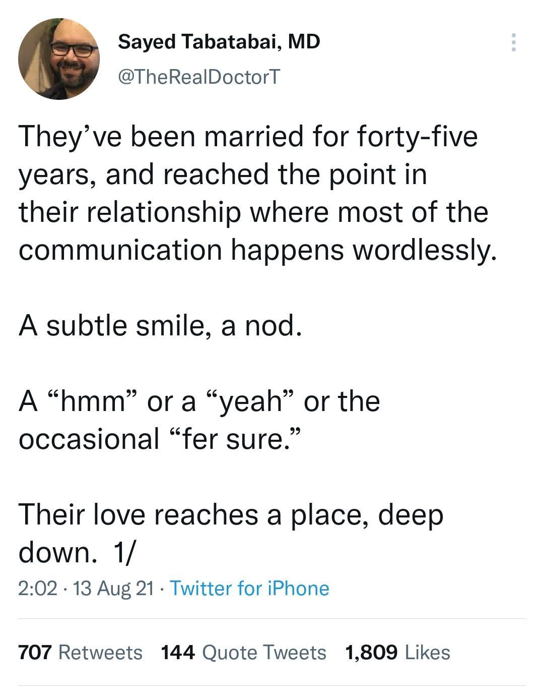 Sayed Tabatabai MD TheRealDoctorT Theyve been married for forty five years and reached the point in their relationship where most of the communication happens wordlessly A subtle smile a nod A hmm or a yeah or the occasional fer sure Their love reaches a place deep down 1 202 13 Aug 21 Twitter for iPhone 707 Retweets 144 Quote Tweets 1809 Likes