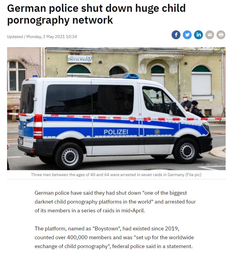 German police shut down huge child pornography network German police have said they had shut down one of the biggest darknet child pornography platforms in the world and arrested four of its members in a series of raids in mid April The platform named as Boystown had existed since 2019 counted over 400000 members and was set up for the worldwide exchange of child pornography federal police said in