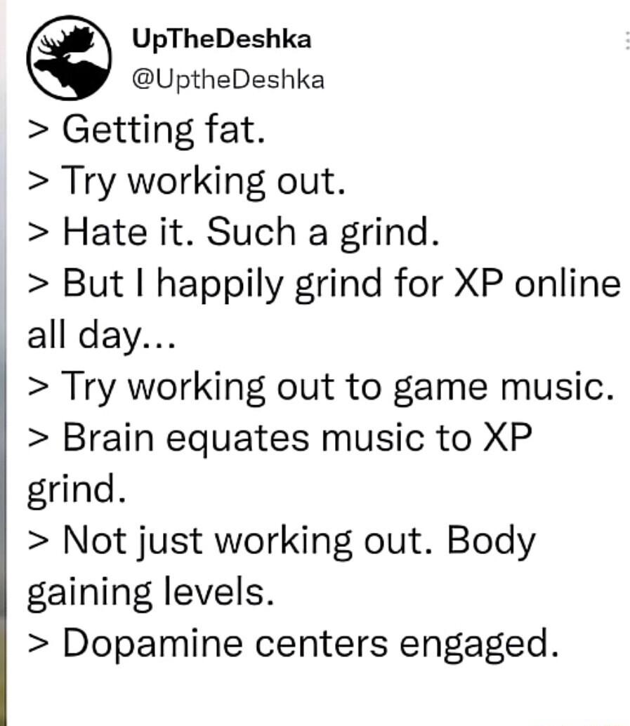UpTheDeshka UptheDeshka Getting fat Try working out Hate it Such a grind But happily grind for XP online all day Try working out to game music Brain equates music to XP grind Not just working out Body gaining levels Dopamine centers engaged