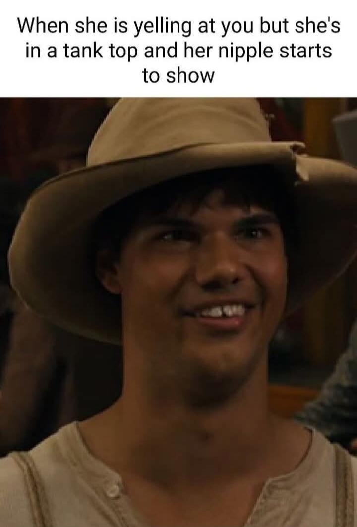 When she is yelling at you but she's in a tank top and her nipple starts to show