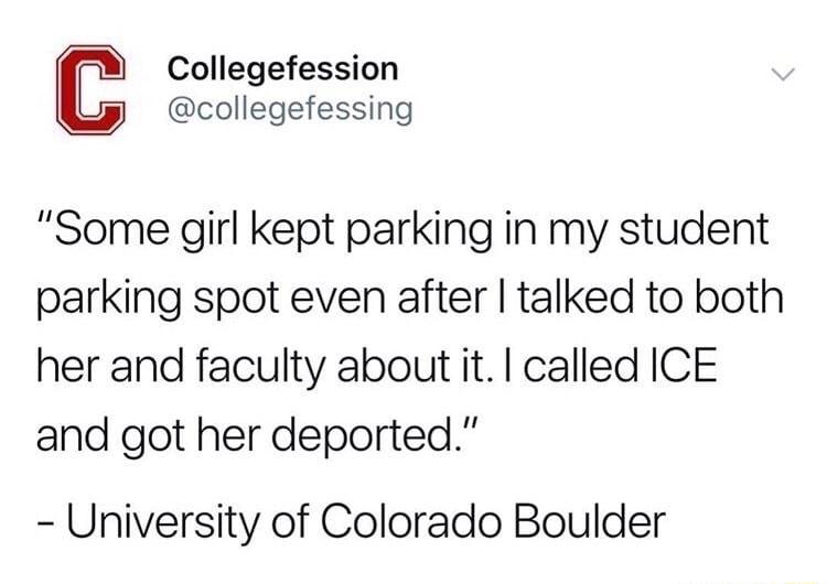 Collegefession collegefessing Some girl kept parking in my student parking spot even after talked to both her and faculty about it called ICE and got her deported University of Colorado Boulder