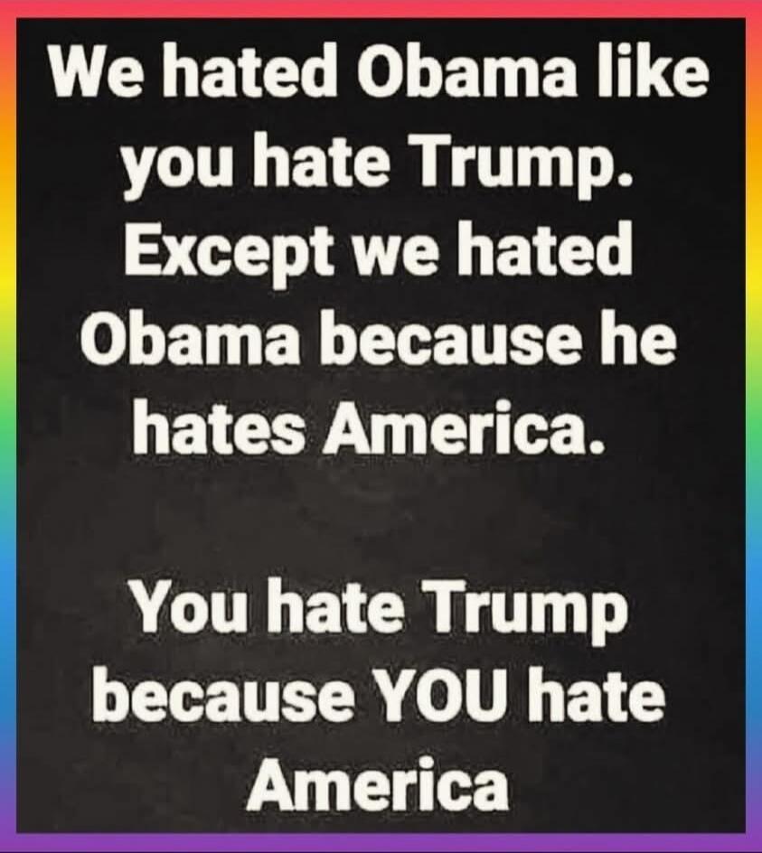 We hated Obama like you hate Trump. Except we hated Obama because he hates America. You hate Trump because YOU hate America