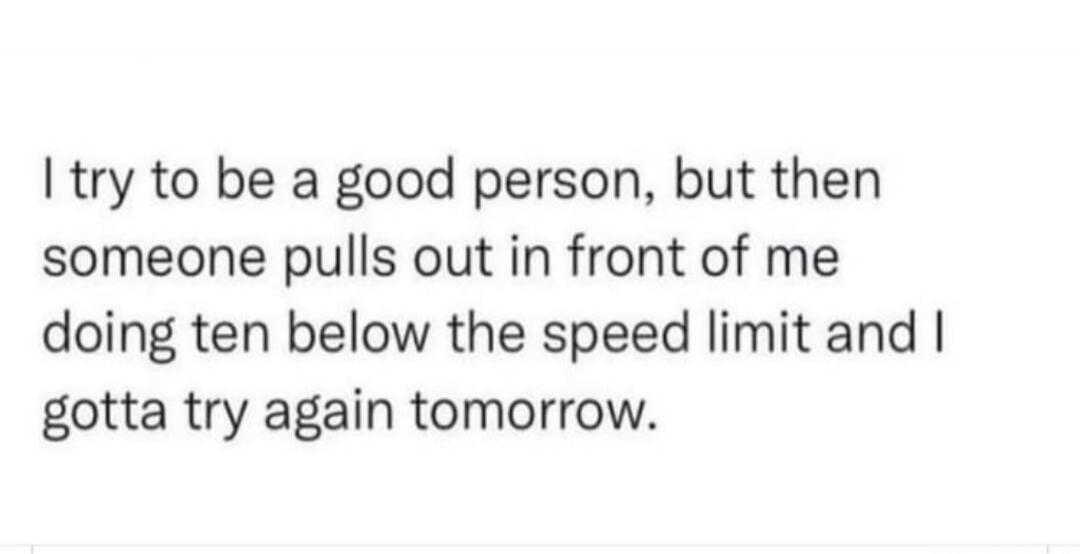 I try to be a good person, but then someone pulls out in front of me doing ten below the speed limit and I gotta try again tomorrow.