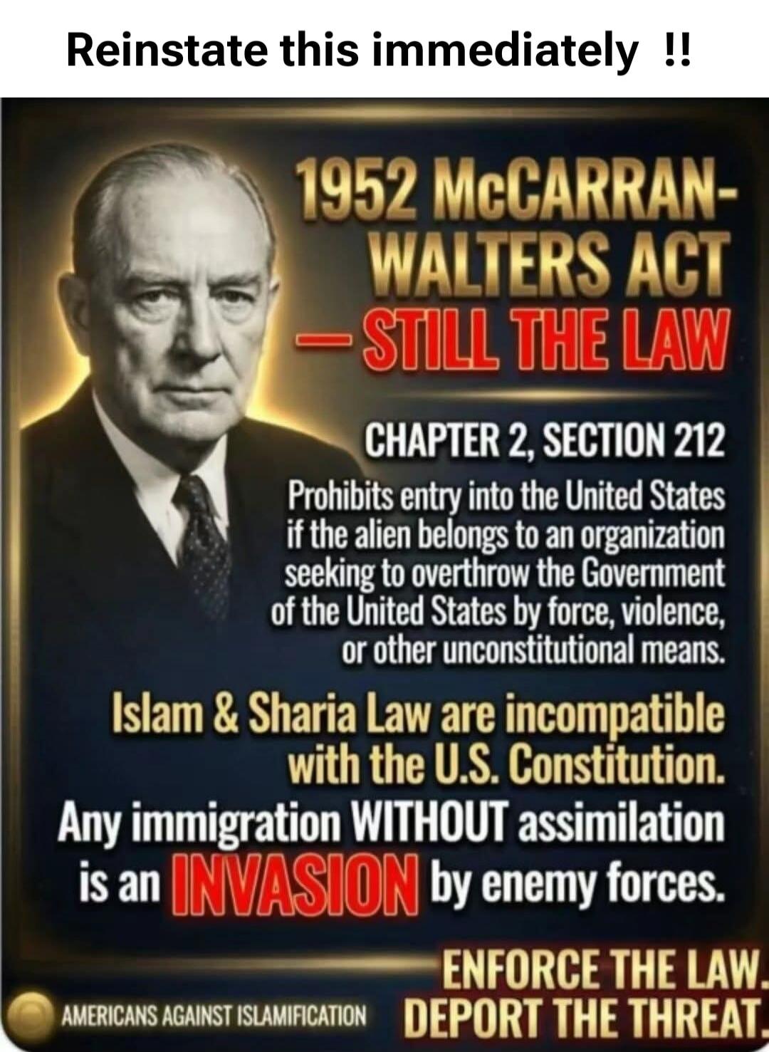 Reinstates this immediately !! 1952 McCARRAN-WALTERS ACT - STILL THE LAW. CHAPTER 2, SECTION 212 Prohibits entry into the United States if the alien belongs to an organization seeking to overthrow the Government of the United States by force, violence, or other unconstitutional means. Islam & Sharia Law are incompatible with the U.S. Constitution. 