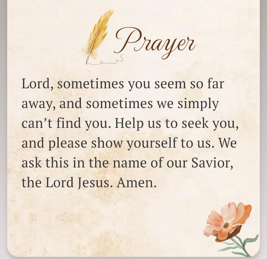 Prayer Lord, sometimes you seem so far away, and sometimes we simply can't find you. Help us to seek you, and please show yourself to us. We ask this in the name of our Savior, the Lord Jesus. Amen.