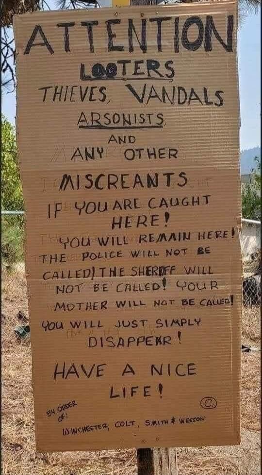 ATTENTION LOOTERS THIEVES, VANDALS ARSONISTS AND ANY OTHER MISCREANTS IF YOU ARE CAUGHT HERE! YOU WILL REMAIN HERE! THE POLICE WILL NOT BE CALLED! THE SHERIFF WILL NOT BE CALLED! YOUR MOTHER WILL NOT BE CALLED! YOU WILL JUST SIMPLY DISAPPEAR! HAVE A NICE LIFE! BY ORDER OF: WINCHESTER, COLT, SMITH & WESSON
