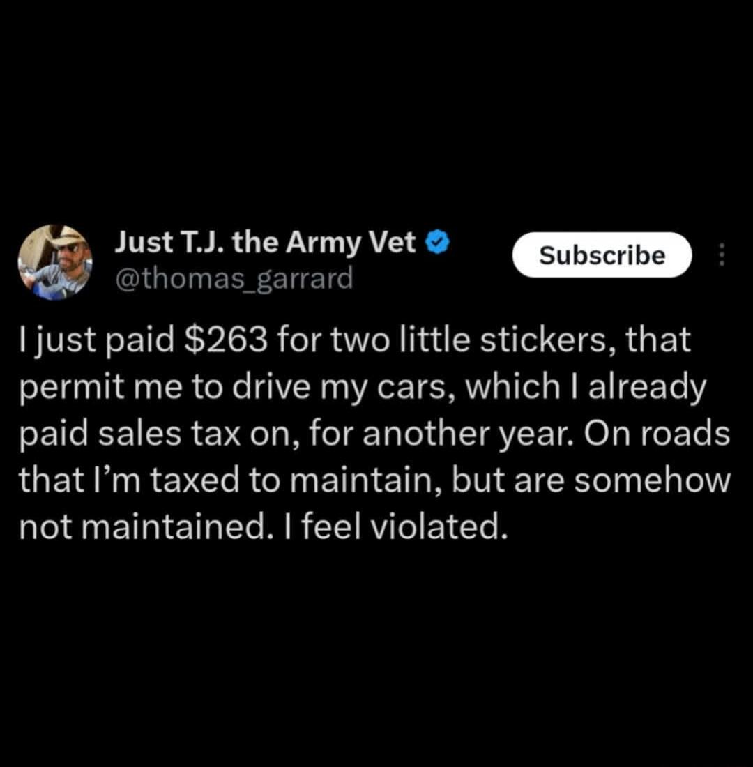 I just paid $263 for two little stickers, that permit me to drive my cars, which I already paid sales tax on, for another year. On roads that I'm taxed to maintain, but are somehow not maintained. I feel violated.