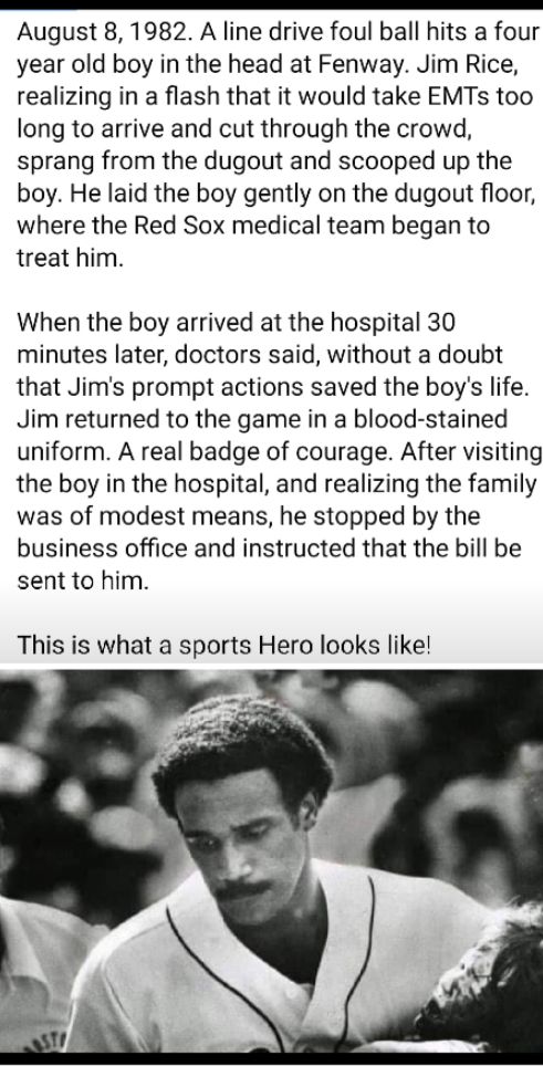 R R RRRRRRRRRRRRRRRRRRRTRRRRRRRR August 8 1982 A line drive foul ball hits a four year old boy in the head at Fenway Jim Rice realizing in a flash that it would take EMTs too long to arrive and cut through the crowd sprang from the dugout and scooped up the boy He laid the boy gently on the dugout floor where the Red Sox medical team began to treat him When the boy arrived at the hospital 30 minut