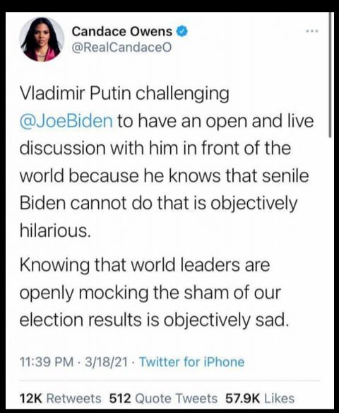 Candace Owens RealCandaceO Vladimir Putin challenging JoeBiden to have an open and live discussion with him in front of the world because he knows that senile Biden cannot do that is objectively hilarious Knowing that world leaders are openly mocking the sham of our election results is objectively sad 1139 PM 31821 Twitter for iPhone 12K Retweets 512 Quote Tweets 579K Likes