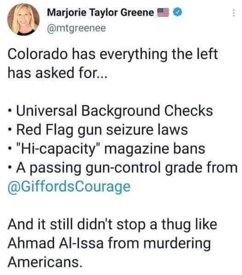 Marjorie Taylor Greene 2 mtgreenee Colorado has everything the left has asked for Universal Background Checks Red Flag gun seizure laws Hi capacity magazine bans A passing gun control grade from GiffordsCourage And it still didnt stop a thug like Ahmad Al Issa from murdering Americans