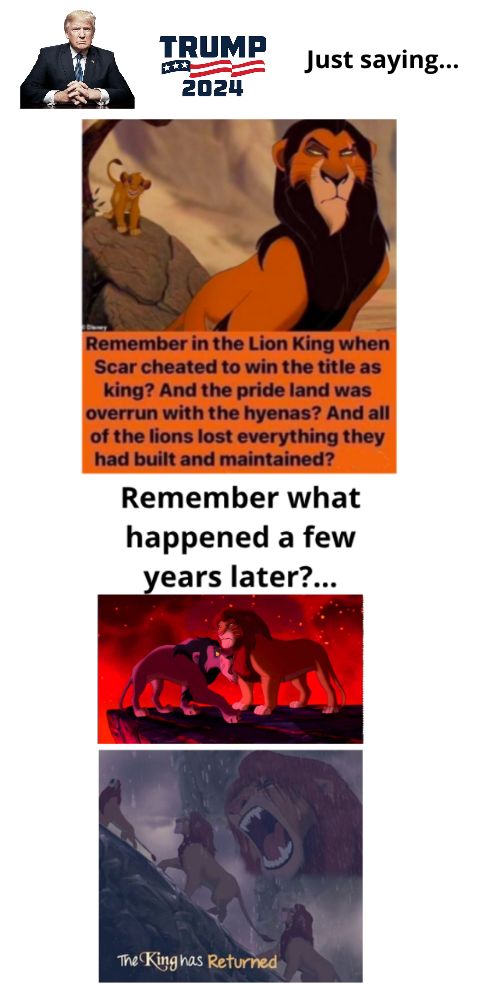 TRUMP S Just saying 2024 Remember in the Lion King when Scar cheated to win the title as king And the pride land was overrun with the hyenas And all Remember what happened a few ears later nas Returned