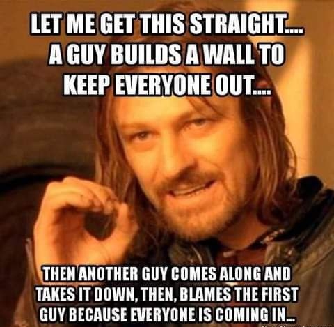 LET ME GET THIS STRAIGHT AGUY BUILDS A WALLTO KEEP EVERYONEOUT THENANOTHER GUY COMES ALONG AND TAKESIT DOWN THEN BLAMES THE FIRST GUY BECAUSE EVERYONE IS COMING IN