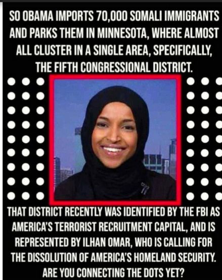 S0 0BAMA IMPORTS 70000 SOMALI IMMIGRANTS AND PARKS THEM IN MINNESOTA WHERE ALMOST ALL CLUSTER IN A SINGLE AREA SPECIFICALLY THE FIFTH CONGRESSIONAL DISTRICT THAT DISTRICT RECENTLY WAS IDENTIFIED BY THE FBI AS AMERICAS TERRORIST RECRUITMENT CAPITAL AND IS REPRESENTED BY ILHAN OMAR WHO IS CALLING FOR THE DISSOLUTION OF AMERICAS HOMELAND SECURITY ARE YOU CONNECTING THE DOTS YET