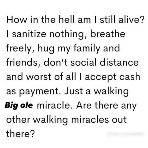 How in the hell am still alive sanitize nothing breathe freely hug my family and friends dont social distance and worst of all accept cash as payment Just a walking Big ole miracle Are there any other walking miracles out there