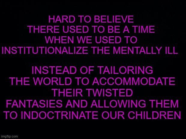 HARD TO BELIEVE THERE USED TO BE A TIME N GENEAE e INSTITUTIONALIZE THE MENTALLY ILL INSTEAD OF TAILORING THE WORLD TO ACCOMMODATE THEIR TWISTED FANTASIES AND ALLOWING THEM TO INDOCTRINATE OUR CHILDREN imgfip com