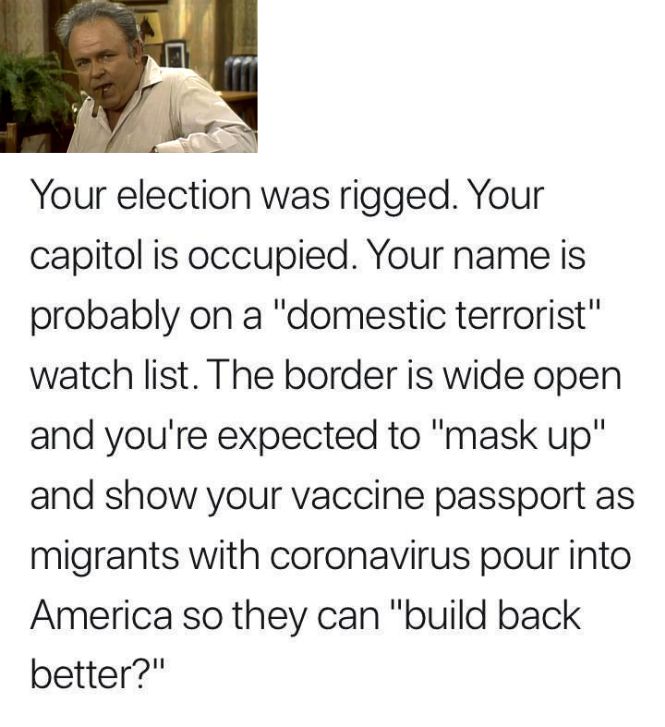 B T RS N Your election was rigged Your capitol is occupied Your name is probably on a domestic terrorist watch list The border is wide open and youre expected to mask up and show your vaccine passport as migrants with coronavirus pour into America so they can build back better