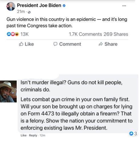 President Joe Biden 2im Gun violence in this country is an epidemic and its long past time Congress take action 0 13K 17K Comments 269 Shares o Like O Comment Share Isnt murder illegal Guns do not kill people criminals do Lets combat gun crime in your own family first Will your son be brought up on charges for lying on Form 4473 to illegally obtain a firearm That is a felony Show the nation your c